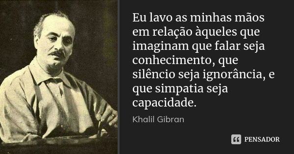 Eu lavo as minhas mãos em relação àqueles que imaginam que falar seja conhecimento, que silêncio seja ignorância, e que simpatia seja capacidade.... Frase de Khalil Gibran.