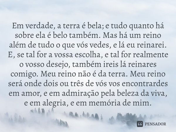 ⁠Em verdade, a terra é bela; e tudo quanto há sobre ela é belo também. Mas há um reino além de tudo o que vós vedes, e lá eu reinarei. E, se tal for a vossa esc... Frase de Khalil Gibran - Jesus, o filho do homem.