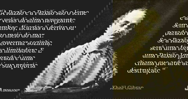 "A Razão e a Paixão são o leme e as velas da alma navegante. Sem ambos, ficarias à deriva ou parado no meio do mar. Se a Razão governar sozinha, será uma f... Frase de Khalil Gibran.