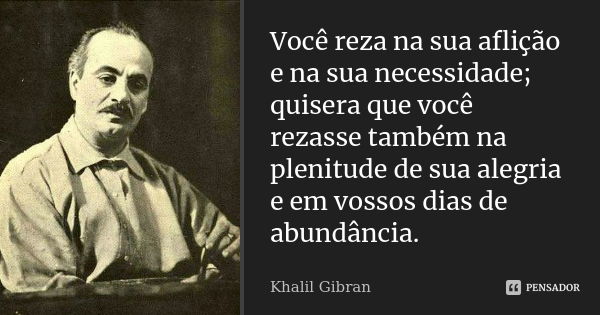 Você reza na sua aflição e na sua necessidade; quisera que você rezasse também na plenitude de sua alegria e em vossos dias de abundância.... Frase de Khalil Gibran.