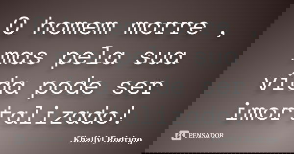 O homem morre , mas pela sua vida pode ser imortalizado!... Frase de Khallyl Rodrigo.