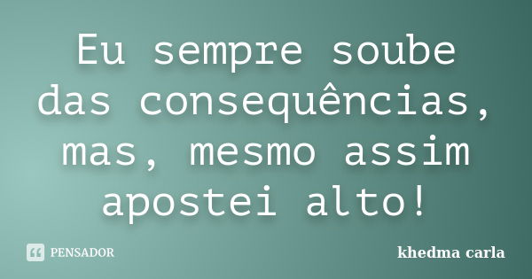 Eu sempre soube das consequências, mas, mesmo assim apostei alto!... Frase de khedma carla.