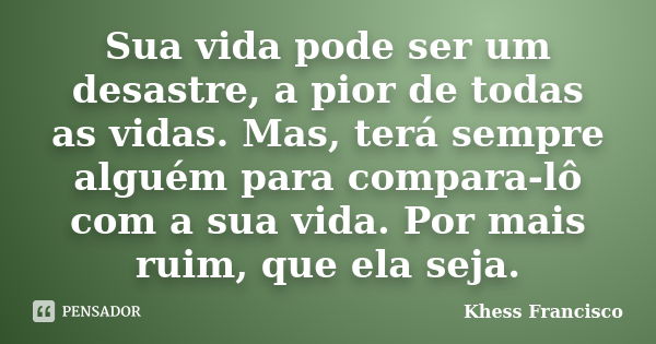 Sua vida pode ser um desastre, a pior de todas as vidas. Mas, terá sempre alguém para compara-lô com a sua vida. Por mais ruim, que ela seja.... Frase de Khess Francisco.