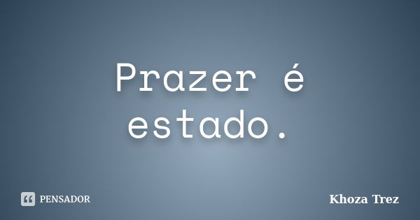 Prazer é estado.... Frase de Khoza Trez.