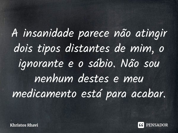 ⁠A insanidade parece não atingir dois tipos distantes de mim, o ignorante e o sábio. Não sou nenhum destes e meu medicamento está para acabar.... Frase de Khristos Rhavi.