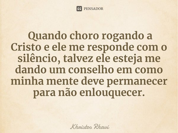 ⁠ Quando choro rogando a Cristo e ele me responde com o silêncio, talvez ele esteja me dando um conselho em como minha mente deve permanecer para não enlouquece... Frase de Khristos Rhavi.