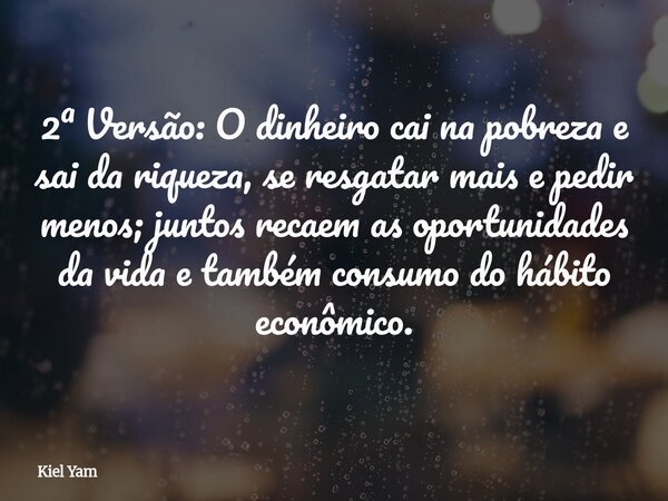 2ª Versão: O dinheiro cai na pobreza e sai da riqueza, se resgatar mais e pedir menos; juntos recaem as oportunidades da vida e também consumo do hábito econômi... Frase de Kiel Yam.