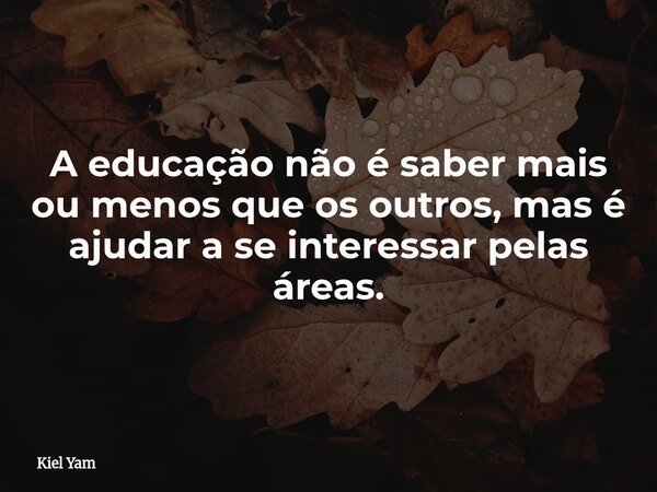 A educação não é saber mais ou menos que os outros, mas é ajudar a se interessar pelas áreas.... Frase de Kiel Yam.