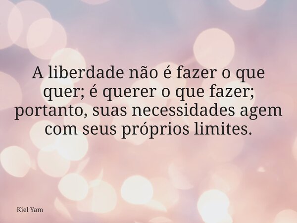 A liberdade não é fazer o que quer; é querer o que fazer; portanto, suas necessidades agem com seus próprios limites.... Frase de Kiel Yam.