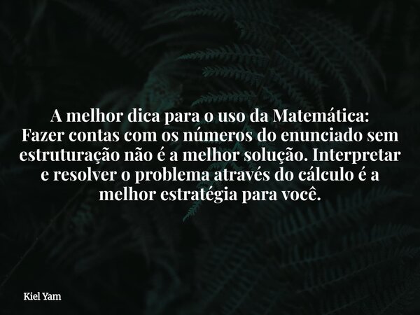 A melhor dica para o uso da Matemática: Fazer contas com os números do enunciado sem estruturação não é a melhor solução. Interpretar e resolver o problema atra... Frase de Kiel Yam.