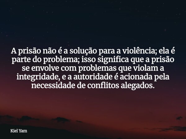 A prisão não é a solução para a violência; ela é parte do problema; isso significa que a prisão se envolve com problemas que violam a integridade, e a autoridad... Frase de Kiel Yam.