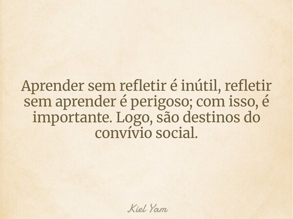 ⁠Aprender sem refletir é inútil, refletir sem aprender é perigoso; com isso, é importante. Logo, são destinos do convívio social.... Frase de Kiel Yam.