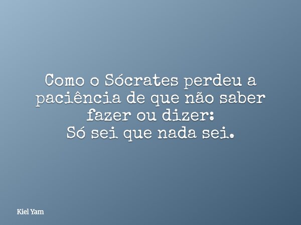 Como o Sócrates perdeu a paciência de que não saber fazer ou dizer: Só sei que nada sei.... Frase de Kiel Yam.