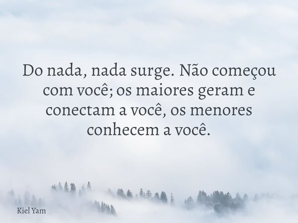 Do nada, nada surge. Não começou com você; os maiores geram e conectam a você, os menores conhecem a você.... Frase de Kiel Yam.