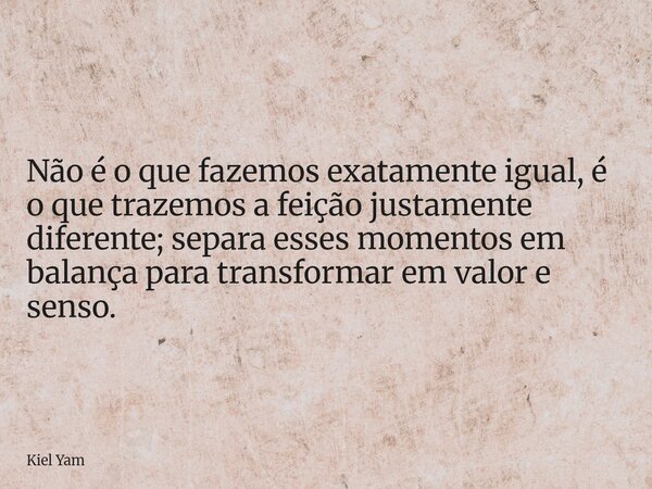 Não é o que fazemos exatamente igual, é o que trazemos a feição justamente diferente; separa esses momentos em balança para transformar em valor e senso.... Frase de Kiel Yam.