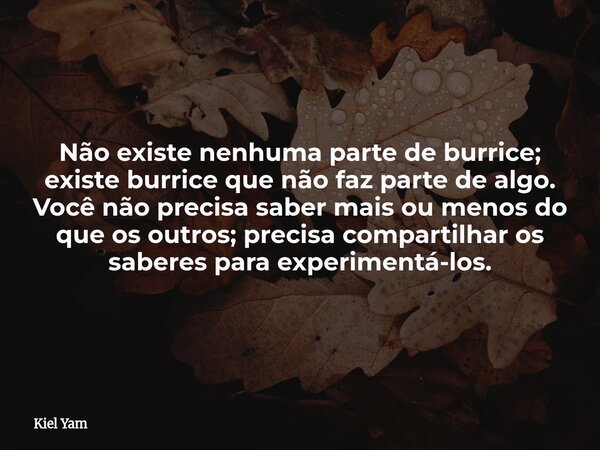 Não existe nenhuma parte de burrice; existe burrice que não faz parte de algo. Você não precisa saber mais ou menos do que os outros; precisa compartilhar os sa... Frase de Kiel Yam.