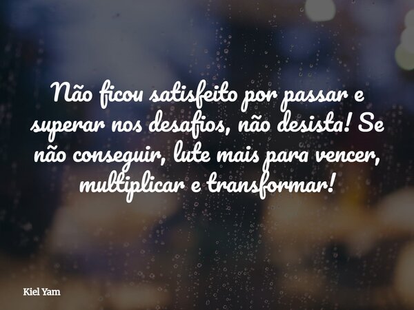 Não ficou satisfeito por passar e superar nos desafios, não desista! Se não conseguir, lute mais para vencer, multiplicar e transformar!... Frase de Kiel Yam.