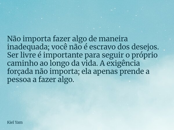 Não importa fazer algo de maneira inadequada; você não é escravo dos desejos. Ser livre é importante para seguir o próprio caminho ao longo da vida. A exigência... Frase de Kiel Yam.