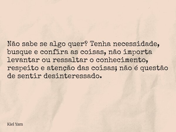 Não sabe se algo quer? Tenha necessidade, busque e confira as coisas, não importa levantar ou ressaltar o conhecimento, respeito e atenção das coisas; não é que... Frase de Kiel Yam.