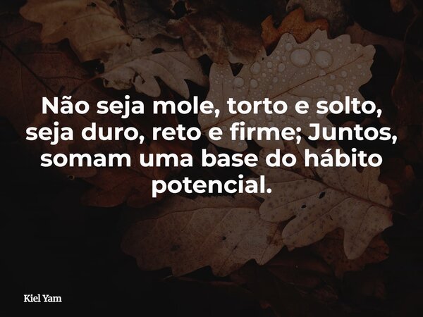 Não seja mole, torto e solto, seja duro, reto e firme; Juntos, somam uma base do hábito potencial.... Frase de Kiel Yam.