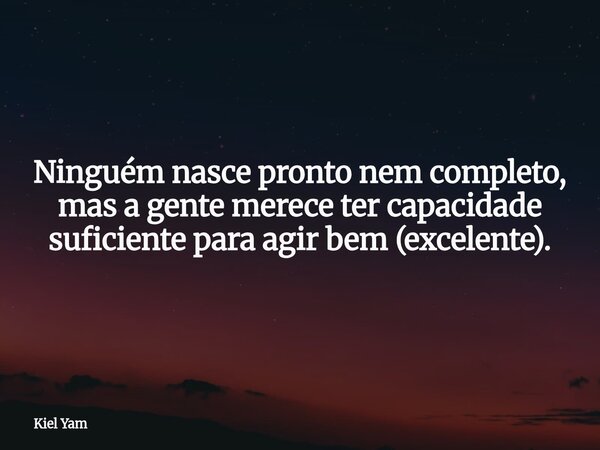 Ninguém nasce pronto nem completo, mas a gente merece ter capacidade suficiente para agir bem (excelente).... Frase de Kiel Yam.
