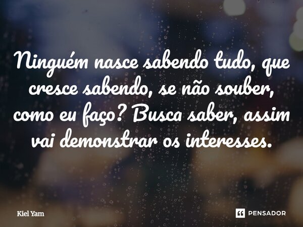 Ninguém nasce sabendo, tudo que cresce sabendo, se não souber, como eu faço? Busca saber, assim vai demonstrar os interesses.... Frase de Kiel Yam.