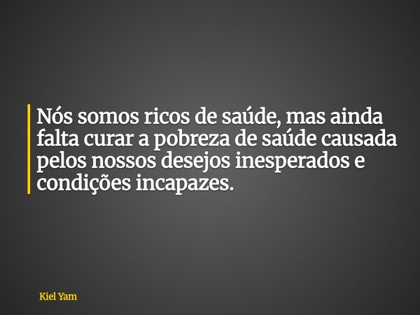 ⁠Nós somos ricos de saúde, mas ainda falta curar a pobreza de saúde causada pelos nossos desejos inesperados e condições incapazes.... Frase de Kiel Yam.