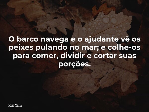 O barco navega e o ajudante vê os peixes pulando no mar; e colhe-os para comer, dividir e cortar suas porções.... Frase de Kiel Yam.