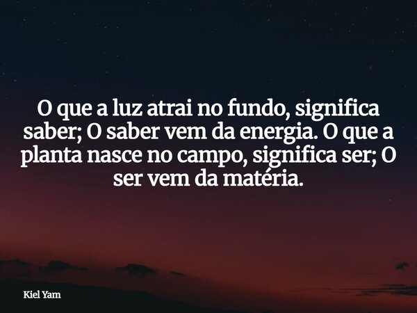 ⁠O que a luz atrai no fundo, significa saber; O saber vem da energia. O que a planta nasce no campo, significa ser; O ser vem da matéria.... Frase de Kiel Yam.