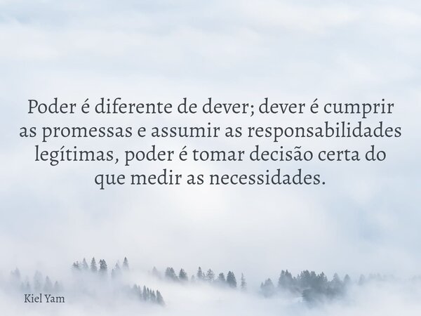 Poder é diferente de dever; dever é cumprir as promessas e assumir as responsabilidades legítimas, poder é tomar decisão certa do que medir as necessidades.... Frase de Kiel Yam.