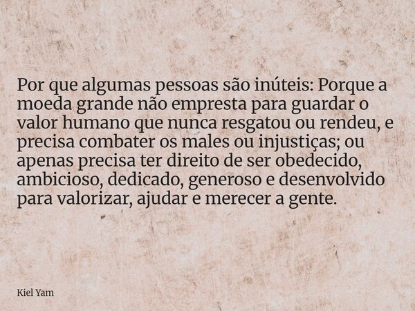 Por que algumas pessoas são inúteis: Porque a moeda grande não empresta para guardar o valor humano que nunca resgatou ou rendeu, e precisa combater os males ou... Frase de Kiel Yam.