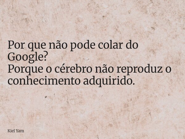 Por que não pode colar do Google? Porque o cérebro não reproduz o conhecimento adquirido.... Frase de Kiel Yam.