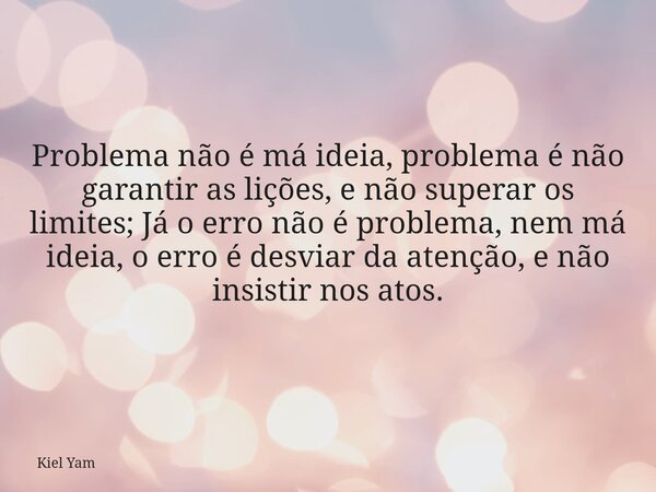 Problema não é má ideia, problema é não garantir as lições, e não superar os limites; Já o erro não é problema, nem má ideia, o erro é desviar da atenção, e não... Frase de Kiel Yam.