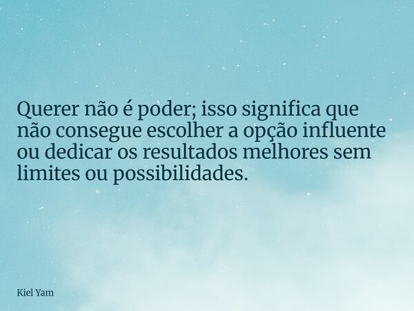 ⁠Querer não é poder; isso significa que não consegue escolher a opção influente ou dedicar os resultados melhores sem limites ou possibilidades.... Frase de Kiel Yam.