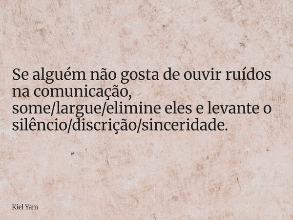Se alguém não gosta de ouvir ruídos na comunicação, some/largue/elimine eles e levante o silêncio/discrição/sinceridade.... Frase de Kiel Yam.
