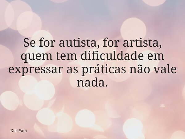 Se for autista, for artista, quem tem dificuldade em expressar as práticas não vale nada.... Frase de Kiel Yam.