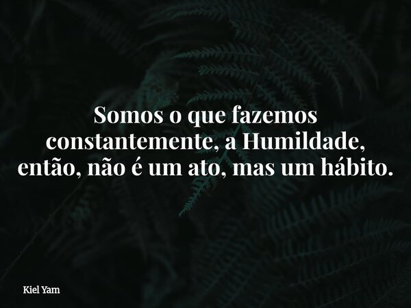 Somos o que fazemos constantemente, a Humildade, então, não é um ato, mas um hábito.... Frase de Kiel Yam.