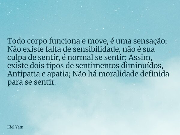 Todo corpo funciona e move, é uma sensação; Não existe falta de sensibilidade, não é sua culpa de sentir, é normal se sentir; Assim, existe dois tipos de sentim... Frase de Kiel Yam.