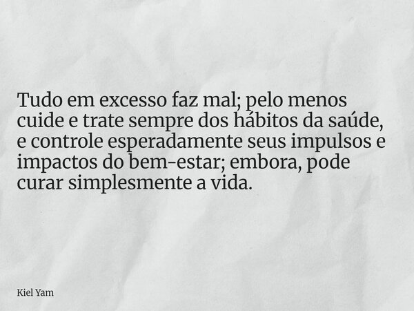 Tudo em excesso faz mal; pelo menos cuide e trate sempre dos hábitos da saúde, e controle esperadamente seus impulsos e impactos do bem-estar; embora, pode cura... Frase de Kiel Yam.