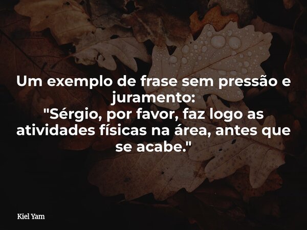 Um exemplo de frase sem pressão e juramento: "Sérgio, por favor, faz logo as atividades físicas na área, antes que se acabe."... Frase de Kiel Yam.