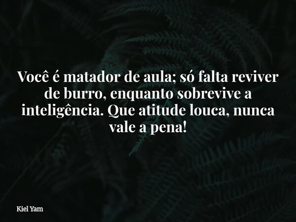 Você é matador de aula; só falta reviver de burro, enquanto sobrevive a inteligência. Que atitude louca, nunca vale a pena!... Frase de Kiel Yam.