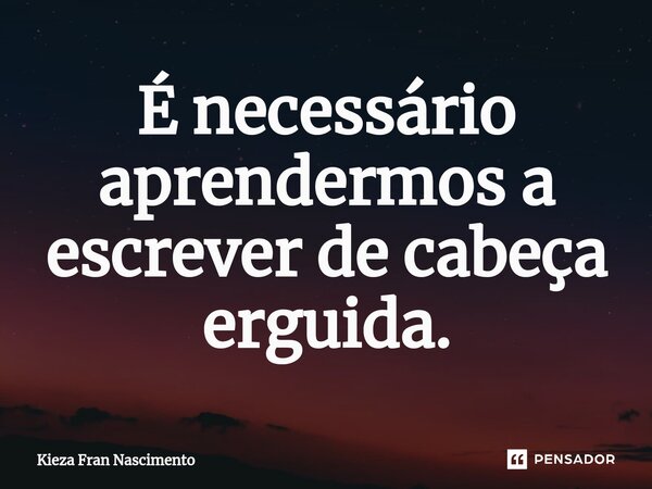 É necessário aprendermos a escrever de cabeça erguida.... Frase de Kieza Fran Nascimento.