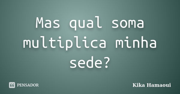 Mas qual soma multiplica minha sede?... Frase de Kika Hamaoui.