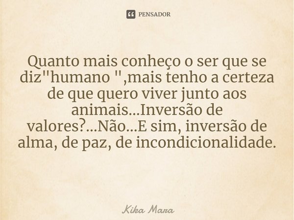 Quanto mais conheço o ser que se diz "humano ",mais tenho a certeza de que quero viver junto aos animais...Inversão de valores?...Não...E sim, inversã... Frase de Kika Mara.