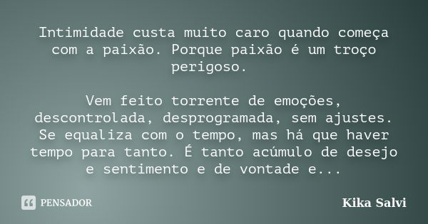 Intimidade custa muito caro quando começa com a paixão. Porque paixão é um troço perigoso. Vem feito torrente de emoções, descontrolada, desprogramada, sem ajus... Frase de Kika Salvi.