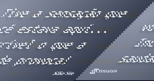Tive a sensação que você estava aqui... Incrível o que a saudade provoca!... Frase de Kika Vox.