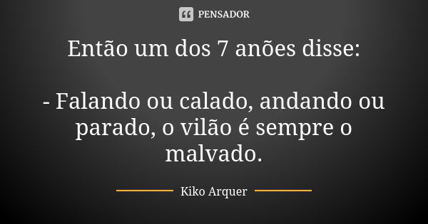 Então um dos 7 anões disse: - Falando ou calado, andando ou parado, o vilão é sempre o malvado.... Frase de Kiko Arquer.