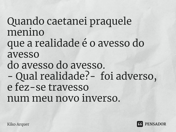 ⁠Quando caetanei praquele menino
que a realidade é o avesso do avesso
do avesso do avesso.
- Qual realidade?- foi adverso,
e fez-se travesso
num meu novo invers... Frase de Kiko Arquer.