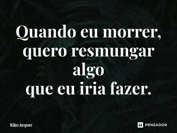 ⁠Quando eu morrer, quero resmungar algo que eu iria fazer.... Frase de Kiko Arquer.