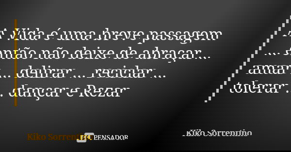 A Vida é uma breve passagem ... então não deixe de abraçar... amar ... delirar ... reciclar ... tolerar ... dançar e Rezar... Frase de Kiko Sorrentino.